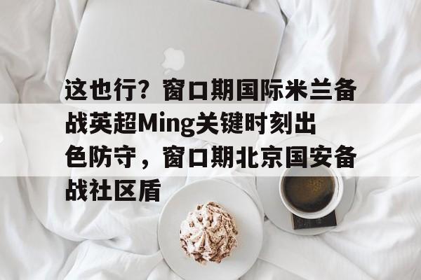 这也行？窗口期国际米兰备战英超Ming关键时刻出色防守，窗口期北京国安备战社区盾
